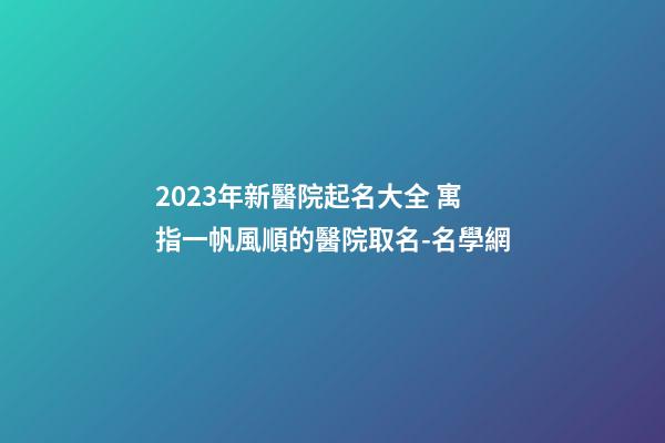 2023年新醫院起名大全 寓指一帆風順的醫院取名-名學網-第1張-公司起名-玄機派
